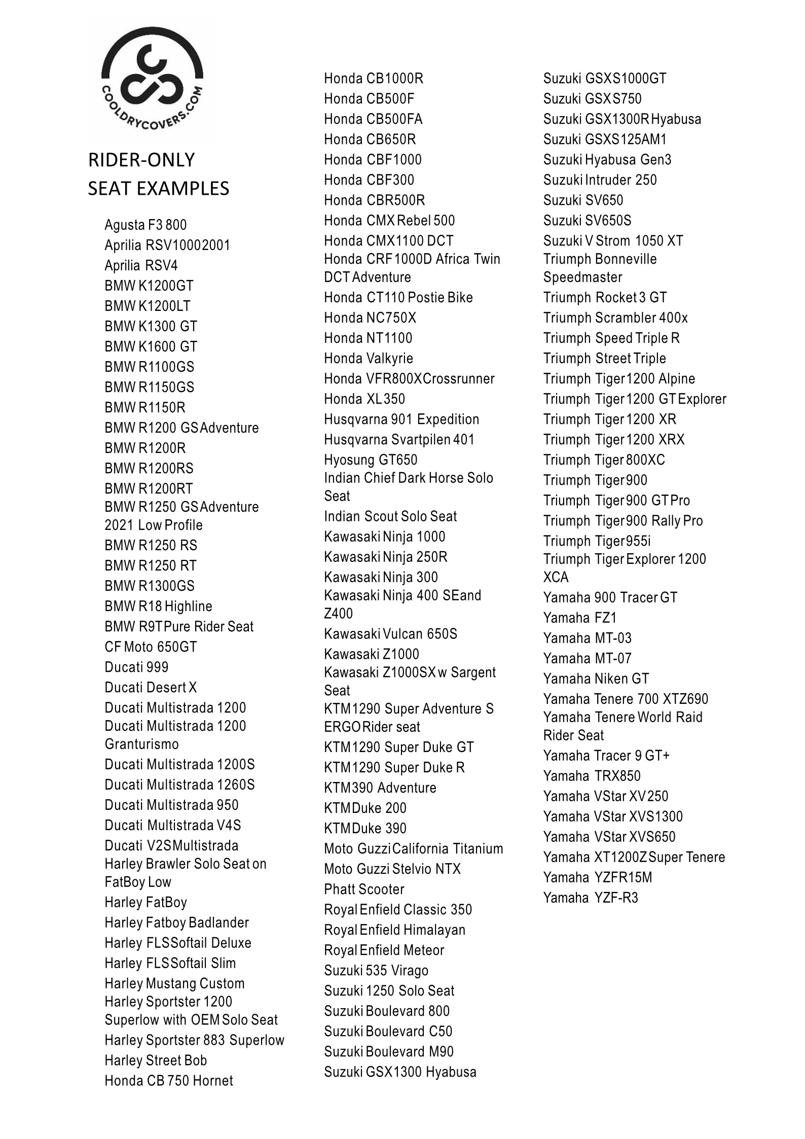 Some examples of the rider-only seats that we make Cool Dry Covers for.  Don't see your bike on the list? No problem! Simply send us a couple photos of your bike's seat (one from above and one from the side) and we will reply with simple measuring instructions to ensure your covers fit perfectly.